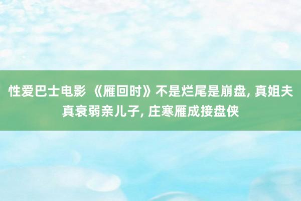 性爱巴士电影 《雁回时》不是烂尾是崩盘， 真姐夫真衰弱亲儿子， 庄寒雁成接盘侠