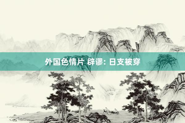 外国色情片 辟谬: 日支被穿