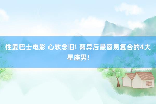性爱巴士电影 心软念旧! 离异后最容易复合的4大星座男!