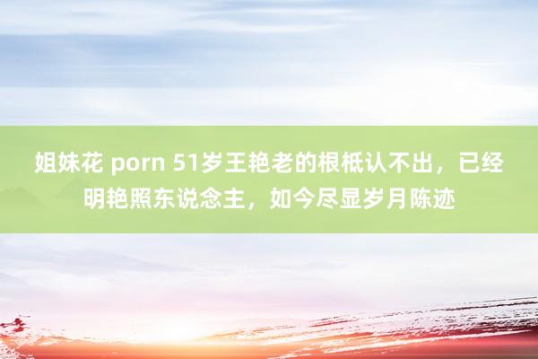 姐妹花 porn 51岁王艳老的根柢认不出，已经明艳照东说念主，如今尽显岁月陈迹